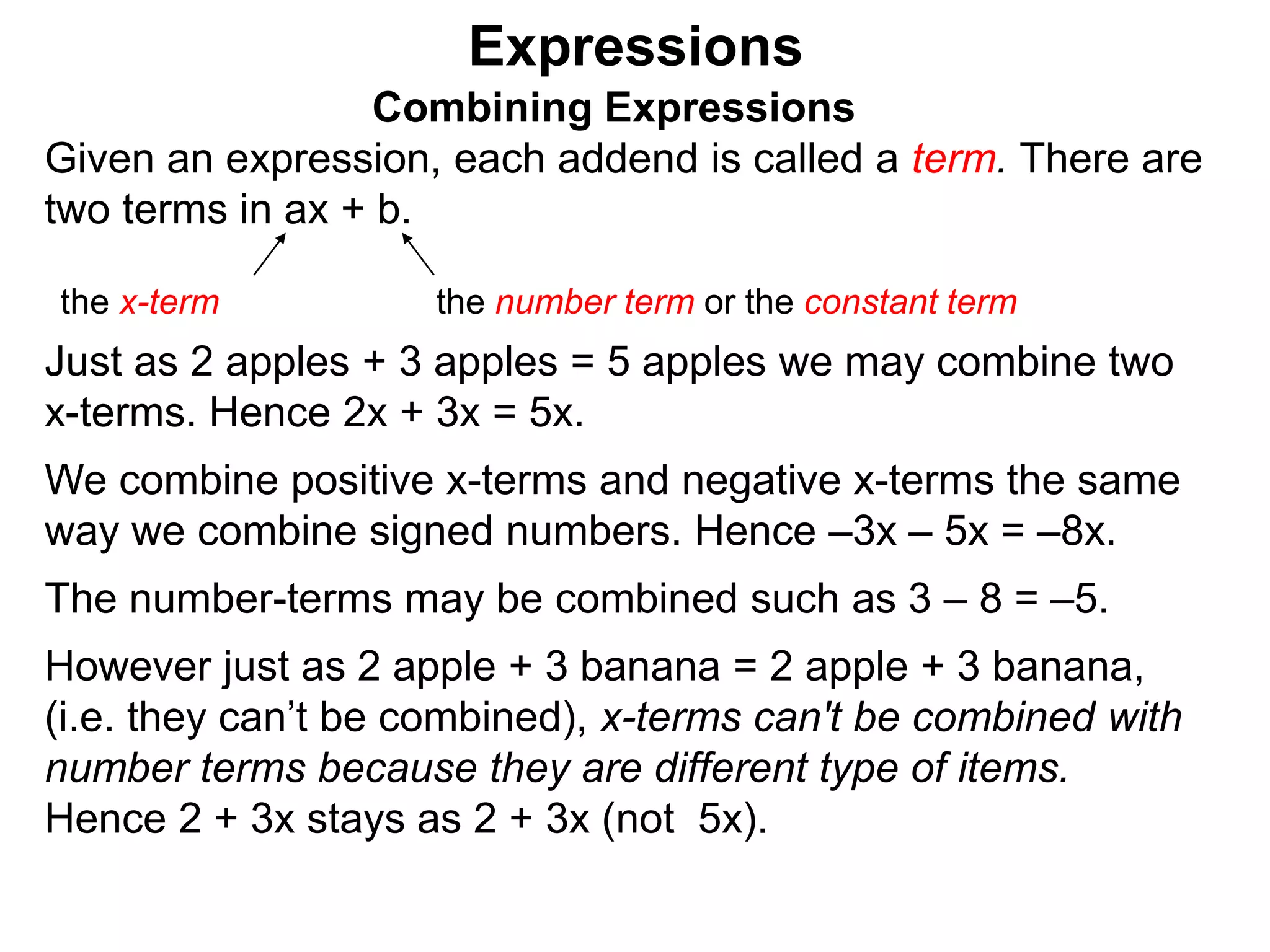 Just as 2 apples + 3 apples = 5 apples we may combine two
x-terms. Hence 2x + 3x = 5x.
We combine positive x-terms and negative x-terms the same
way we combine signed numbers. Hence –3x – 5x = –8x.
The number-terms may be combined such as 3 – 8 = –5.
However just as 2 apple + 3 banana = 2 apple + 3 banana,
(i.e. they can’t be combined), x-terms can't be combined with
number terms because they are different type of items.
Expressions
Combining Expressions
Given an expression, each addend is called a term. There are
two terms in ax + b.
the x-term the number term or the constant term
 