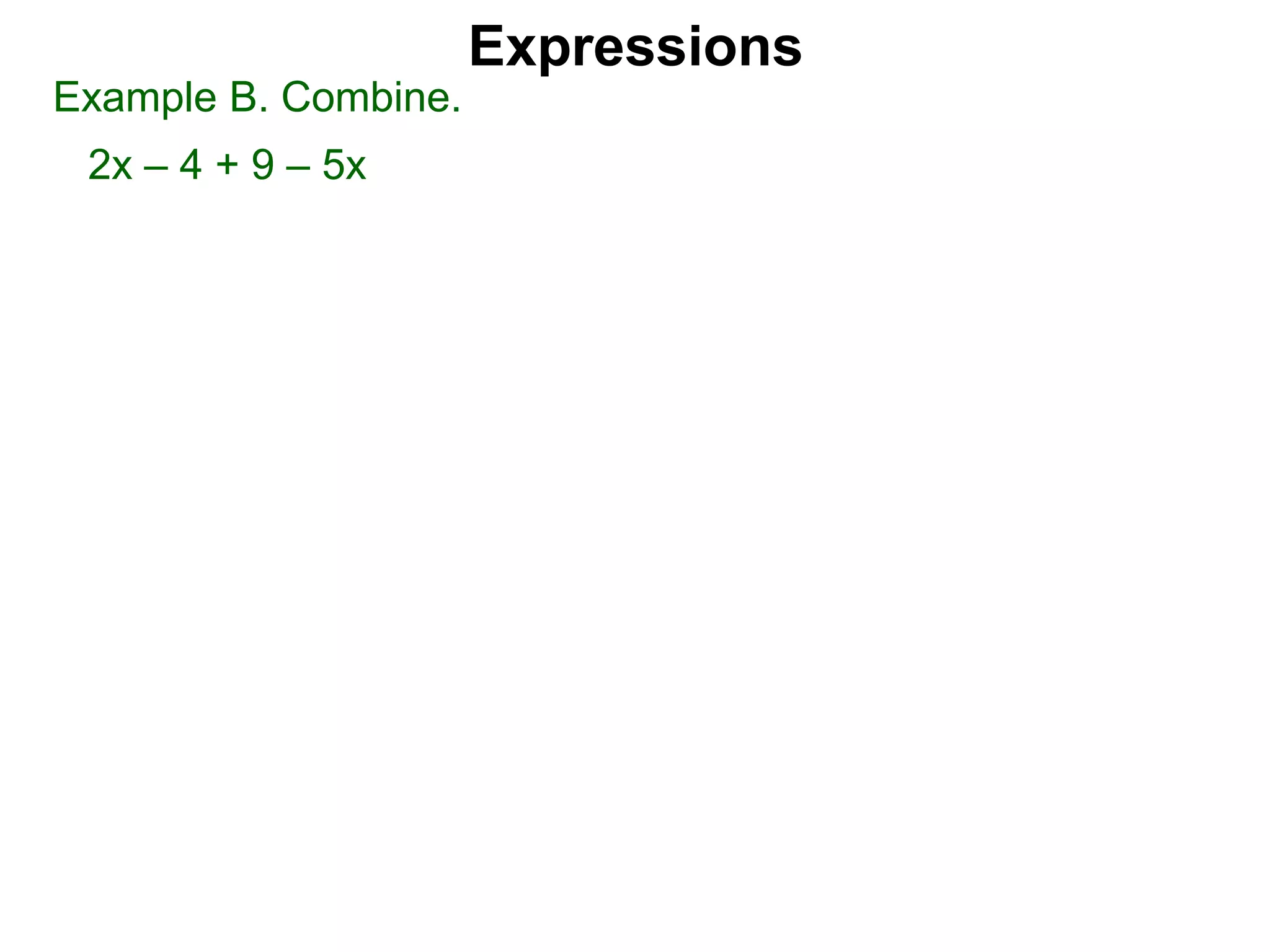 Just as 2 apples + 3 apples = 5 apples we may combine two
x-terms. Hence 2x + 3x = 5x.
We combine positive x-terms and negative x-terms the same
way we combine signed numbers. Hence –3x – 5x = –8x.
The number-terms may be combined such as 3 – 8 = –5.
However just as 2 apple + 3 banana = 2 apple + 3 banana,
(i.e. they can’t be combined), x-terms can't be combined with
number terms because they are different type of items.
Hence 2 + 3x stays as 2 + 3x (not 5x).
Expressions
Combining Expressions
Given an expression, each addend is called a term. There are
two terms in ax + b.
the x-term the number term or the constant term
 