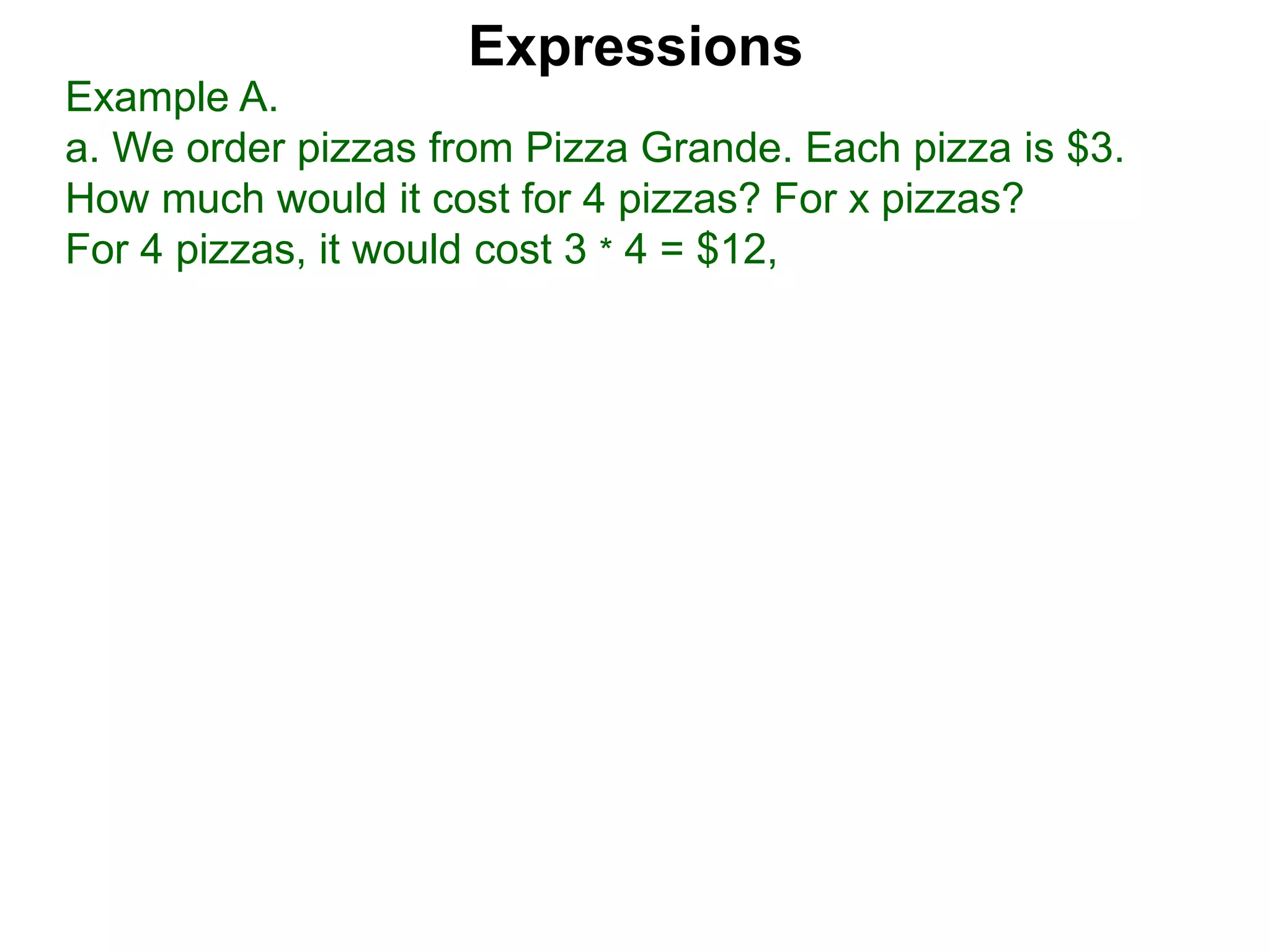 Example A.
a. We order pizzas from Pizza Grande. Each pizza is $3.
How much would it cost for 4 pizzas? For x pizzas?
For 4 pizzas, it would cost 3 * 4 = $12,
Expressions
 