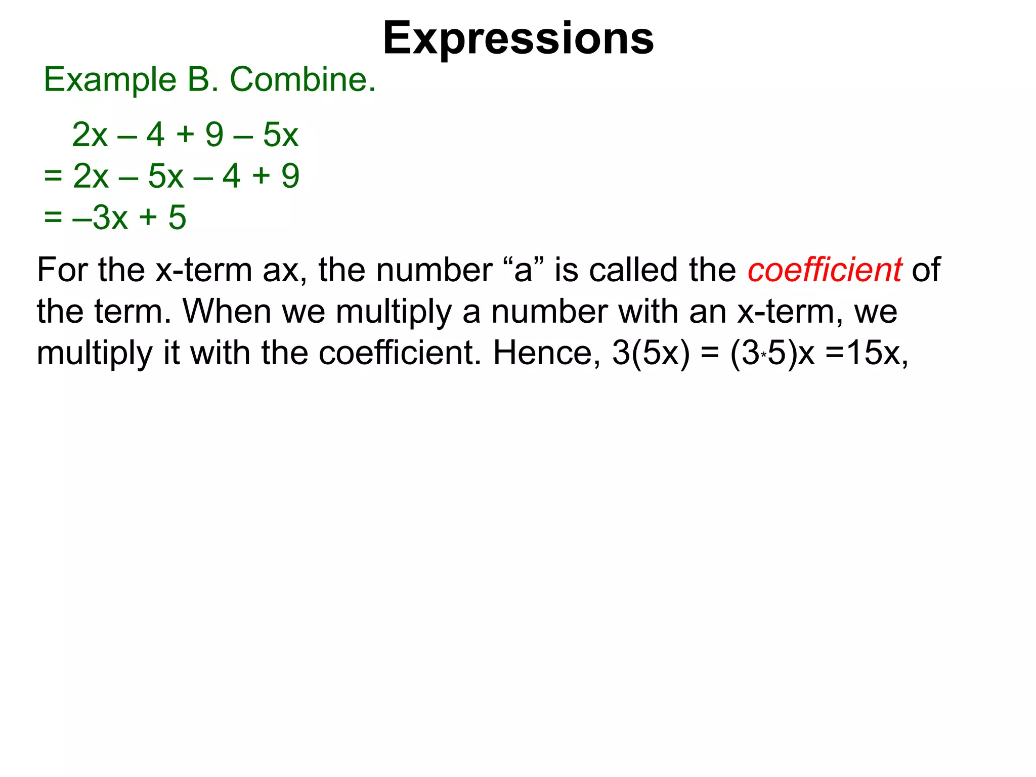 When multiplying another number with an x-term,
we multiply the number to the the coefficient.
Hence, 3(5x) = 5x + 5x + 5x = (3*5)x
Expressions
Example B. Combine.
2x – 4 + 9 – 5x
= 2x – 5x – 4 + 9
= –3x + 5
 