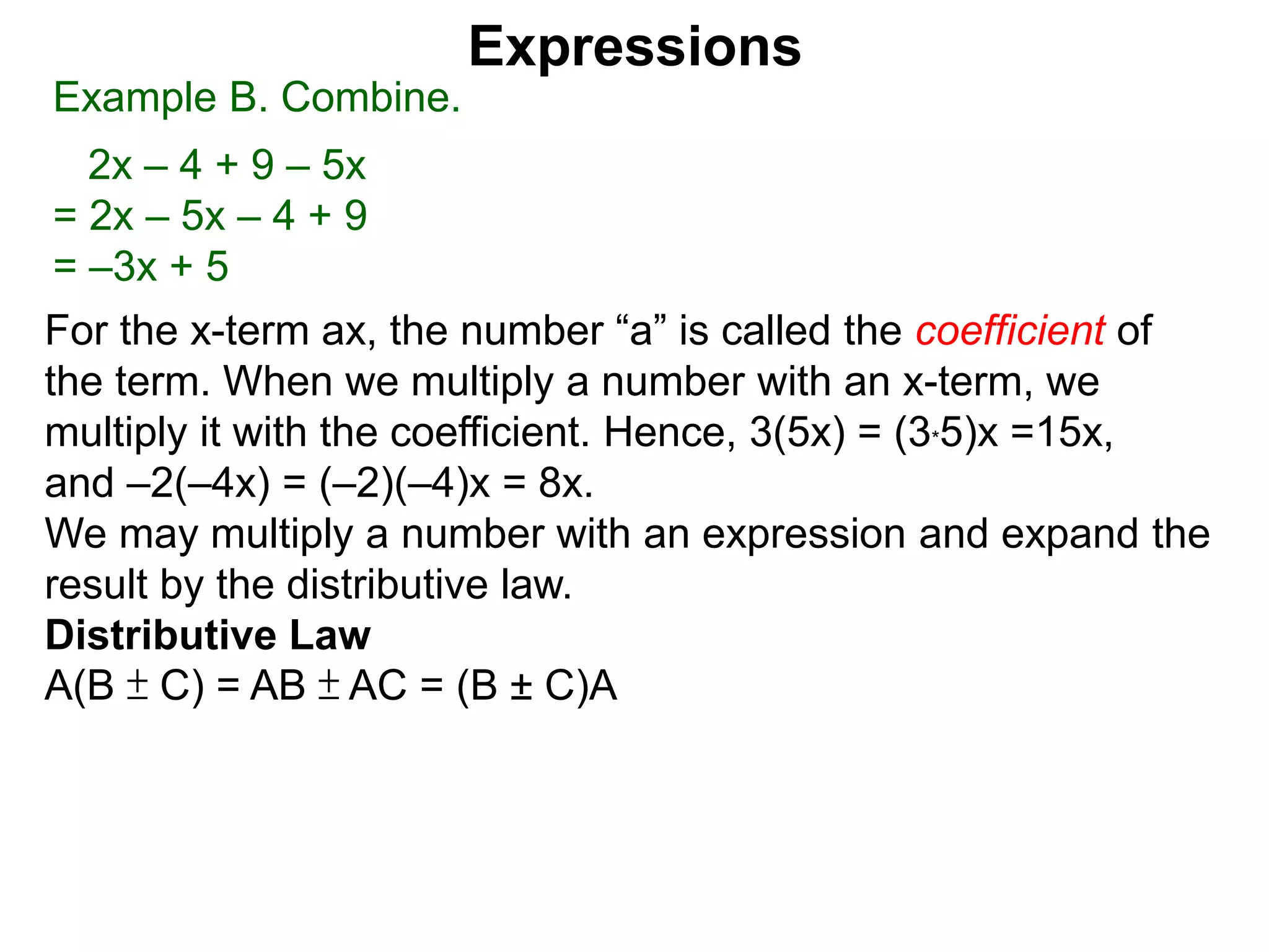 When multiplying another number with an x-term,
we multiply the number to the the coefficient.
Hence, 3(5x) = 5x + 5x + 5x = (3*5)x =15x,
and –2(–4x) = (–2)(–4)x = 8x.
We may multiply a number with an expression and expand the
result by the distributive law.
Expressions
Example B. Combine.
2x – 4 + 9 – 5x
= 2x – 5x – 4 + 9
= –3x + 5
Example C. Expand then simplify.
a. –5(2x – 4)
 