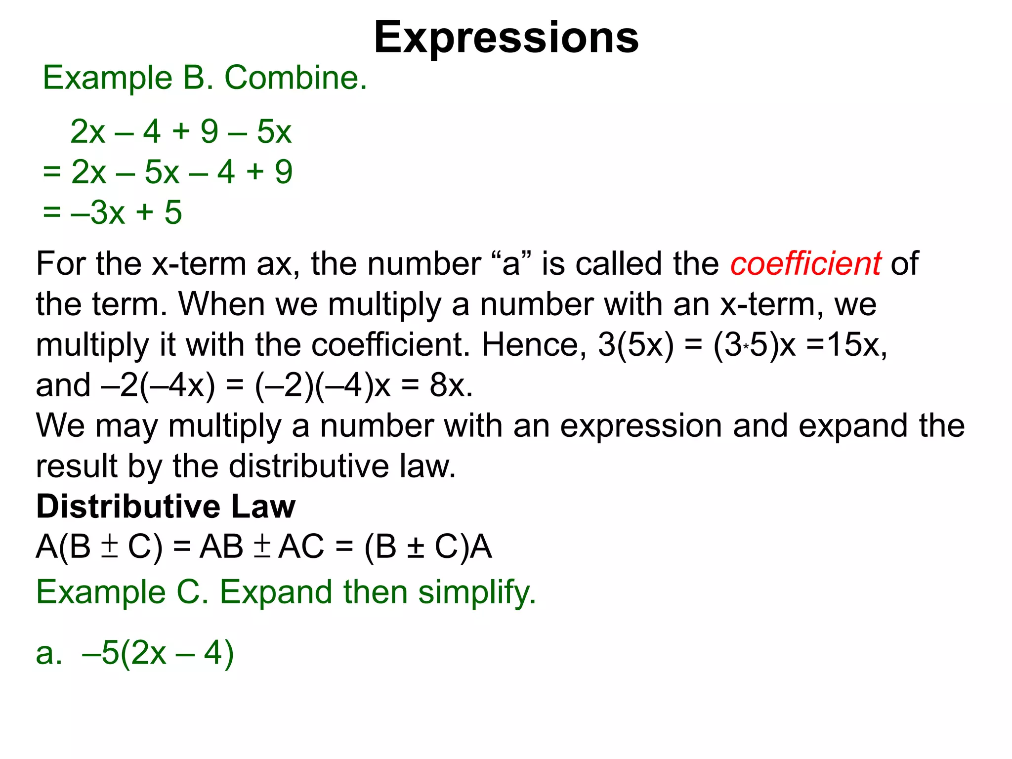 When multiplying another number with an x-term,
we multiply the number to the the coefficient.
Hence, 3(5x) = 5x + 5x + 5x = (3*5)x =15x,
and –2(–4x) = (–2)(–4)x = 8x.
We may multiply a number with an expression and expand the
result by the distributive law.
Distributive Law
A(B ± C) = AB ± AC = (B ± C)A
Expressions
Example B. Combine.
2x – 4 + 9 – 5x
= 2x – 5x – 4 + 9
= –3x + 5
Example C. Expand then simplify.
a. –5(2x – 4)
 