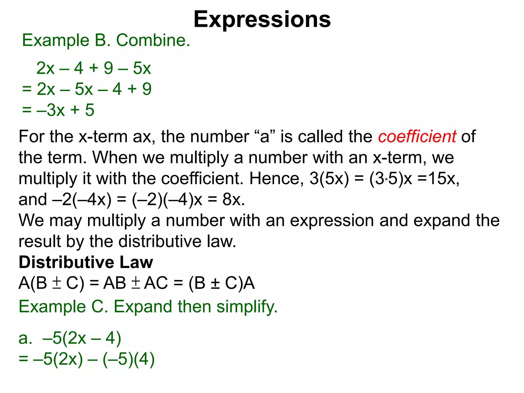 When multiplying another number with an x-term,
we multiply the number to the the coefficient.
Hence, 3(5x) = 5x + 5x + 5x = (3*5)x =15x,
and –2(–4x) = (–2)(–4)x = 8x.
We may multiply a number with an expression and expand the
result by the distributive law.
Distributive Law
A(B ± C) = AB ± AC = (B ± C)A
Expressions
Example B. Combine.
2x – 4 + 9 – 5x
= 2x – 5x – 4 + 9
= –3x + 5
Example C. Expand then simplify.
a. –5(2x – 4)
= –5(2x) – (–5)(4)
distribute the –5
 