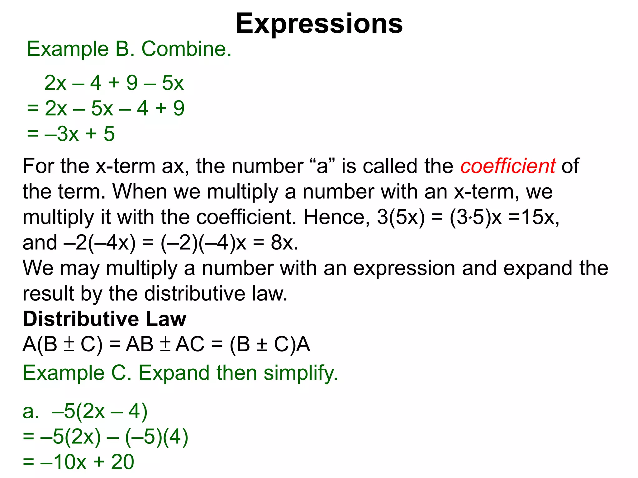 When multiplying another number with an x-term,
we multiply the number to the the coefficient.
Hence, 3(5x) = 5x + 5x + 5x = (3*5)x =15x,
and –2(–4x) = (–2)(–4)x = 8x.
We may multiply a number with an expression and expand the
result by the distributive law.
Distributive Law
A(B ± C) = AB ± AC = (B ± C)A
Expressions
Example B. Combine.
2x – 4 + 9 – 5x
= 2x – 5x – 4 + 9
= –3x + 5
Example C. Expand then simplify.
a. –5(2x – 4)
= –5(2x) – (–5)(4)
= –10x + 20
distribute the –5
 