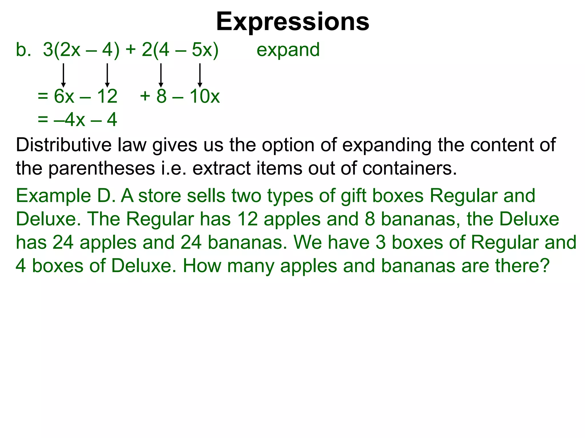 b. 3(2x – 4) + 2(4 – 5x) expand
= 6x – 12 + 8 – 10x
= –4x – 4
Expressions
Distributive law gives us the option of expanding the content of
the parentheses i.e. extract items out of containers.
Example D. A store sells two types of gift boxes Regular and
Deluxe. The Regular has 12 apples and 8 bananas, the Deluxe
has 24 apples and 24 bananas. We have 3 boxes of Regular and
4 boxes of Deluxe. How many apples and bananas are there?
 