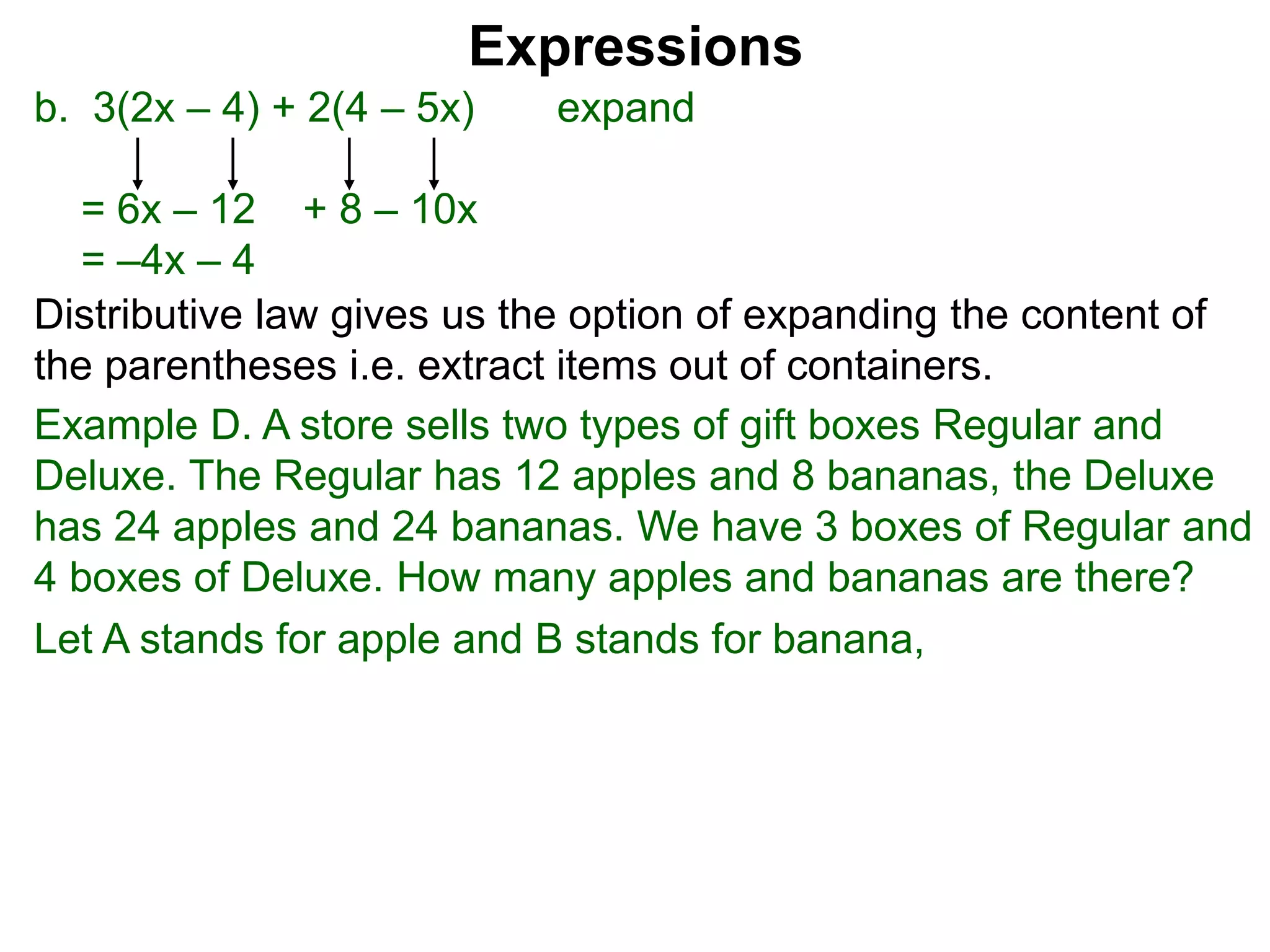 b. 3(2x – 4) + 2(4 – 5x) expand
= 6x – 12 + 8 – 10x
= –4x – 4
Expressions
Distributive law gives us the option of expanding the content of
the parentheses i.e. extract items out of containers.
Let A stands for apple and B stands for banana,
Example D. A store sells two types of gift boxes Regular and
Deluxe. The Regular has 12 apples and 8 bananas, the Deluxe
has 24 apples and 24 bananas. We have 3 boxes of Regular and
4 boxes of Deluxe. How many apples and bananas are there?
 