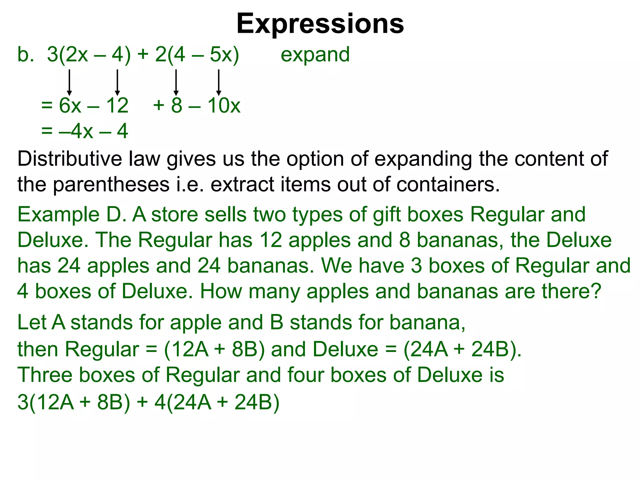 b. 3(2x – 4) + 2(4 – 5x) expand
= 6x – 12 + 8 – 10x
= –4x – 4
Expressions
Distributive law gives us the option of expanding the content of
the parentheses i.e. extract items out of containers.
Let A stands for apple and B stands for banana,
then Regular = (12A + 8B) and Deluxe = (24A + 24B).
Three boxes of Regular and four boxes of Deluxe is
3(12A + 8B) + 4(24A + 24B)
Example D. A store sells two types of gift boxes Regular and
Deluxe. The Regular has 12 apples and 8 bananas, the Deluxe
has 24 apples and 24 bananas. We have 3 boxes of Regular and
4 boxes of Deluxe. How many apples and bananas are there?
 