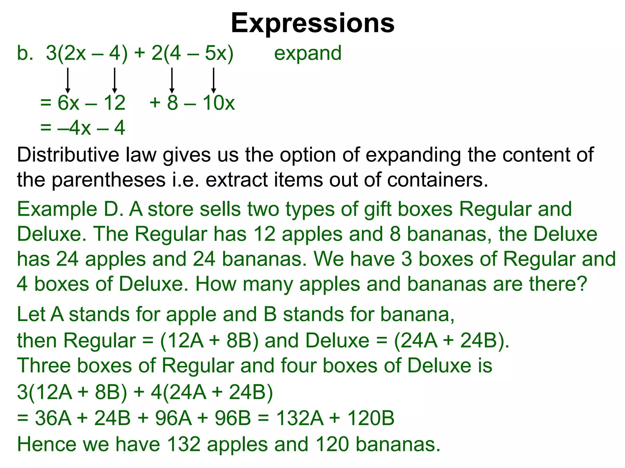 b. 3(2x – 4) + 2(4 – 5x) expand
= 6x – 12 + 8 – 10x
= –4x – 4
Expressions
Distributive law gives us the option of expanding the content of
the parentheses i.e. extract items out of containers.
Let A stands for apple and B stands for banana,
then Regular = (12A + 8B) and Deluxe = (24A + 24B).
Three boxes of Regular and four boxes of Deluxe is
3(12A + 8B) + 4(24A + 24B)
= 36A + 24B + 96A + 96B = 132A + 120B
Hence we have 132 apples and 120 bananas.
Example D. A store sells two types of gift boxes Regular and
Deluxe. The Regular has 12 apples and 8 bananas, the Deluxe
has 24 apples and 24 bananas. We have 3 boxes of Regular and
4 boxes of Deluxe. How many apples and bananas are there?
 