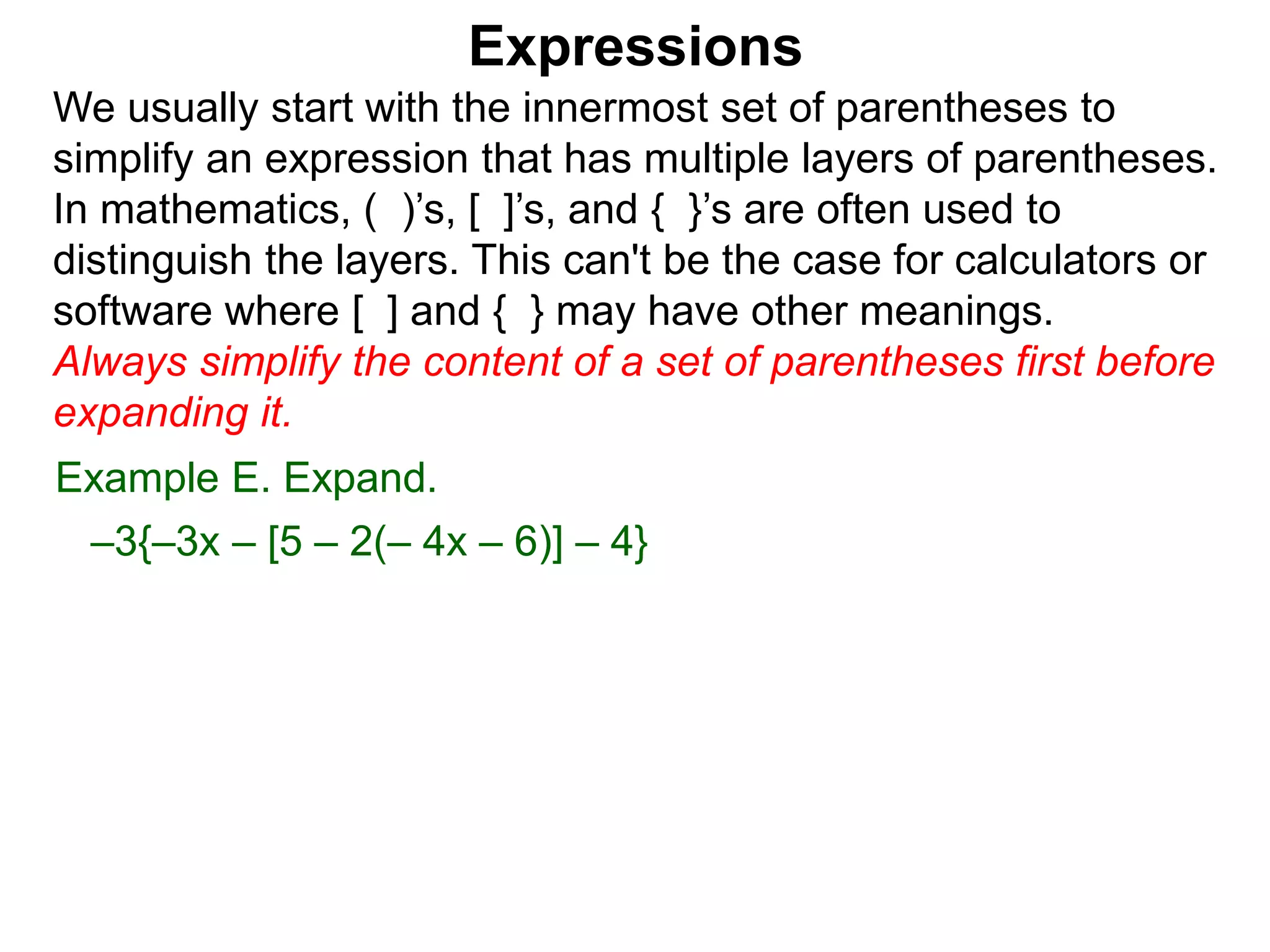 Expressions
We usually start with the innermost set of parentheses to
simplify an expression that has multiple layers of parentheses.
In mathematics, ( )’s, [ ]’s, and { }’s are often used to
distinguish the layers. This can't be the case for calculators or
software where [ ] and { } may have other meanings.
Always simplify the content of a set of parentheses first before
expanding it.
Example E. Expand.
–3{–3x – [5 – 2(– 4x – 6)] – 4}
 