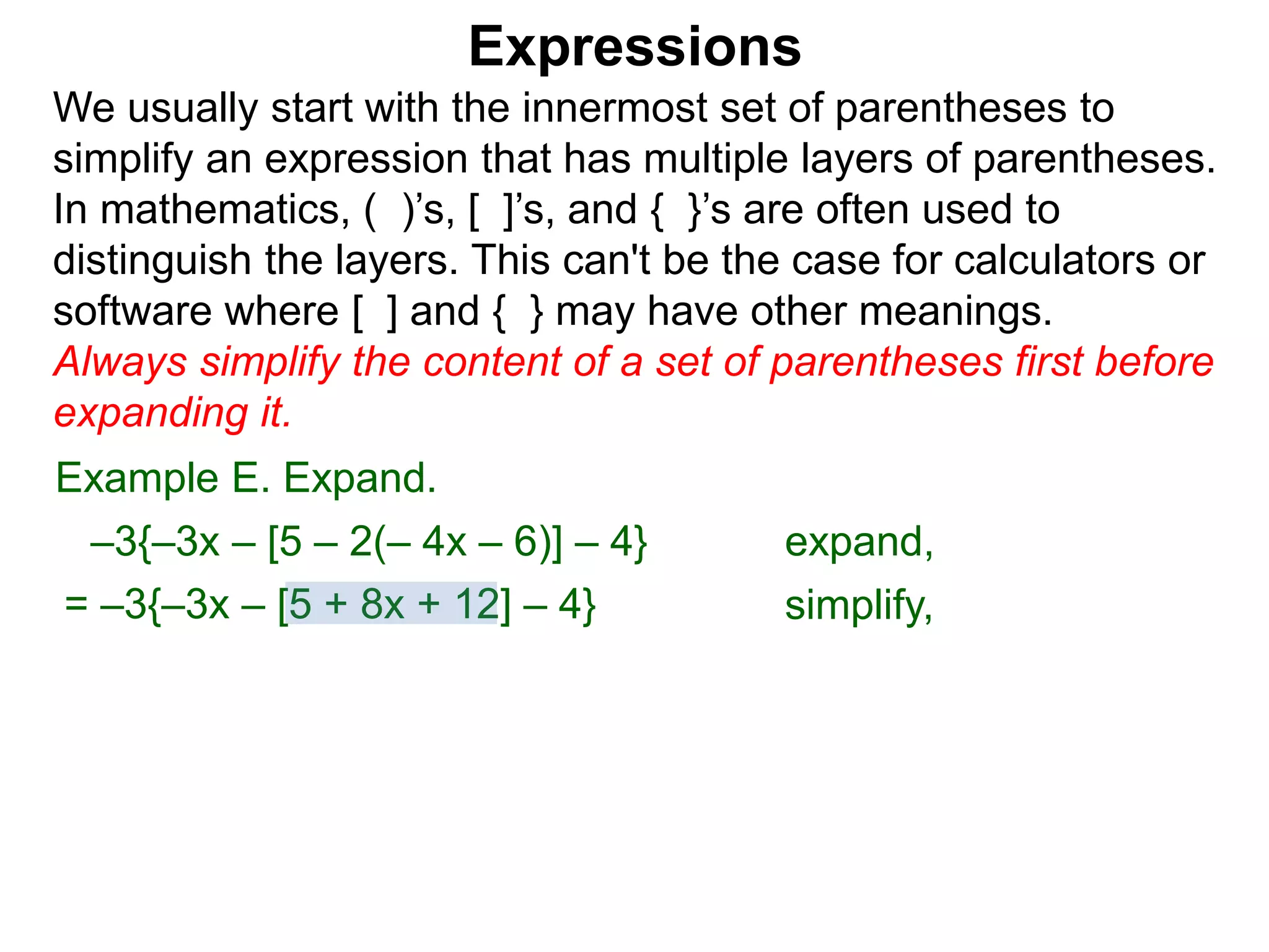 Expressions
We usually start with the innermost set of parentheses to
simplify an expression that has multiple layers of parentheses.
In mathematics, ( )’s, [ ]’s, and { }’s are often used to
distinguish the layers. This can't be the case for calculators or
software where [ ] and { } may have other meanings.
Always simplify the content of a set of parentheses first before
expanding it.
= –3{–3x – [5 + 8x + 12] – 4}
Example E. Expand.
–3{–3x – [5 – 2(– 4x – 6)] – 4} expand,
simplify,
 