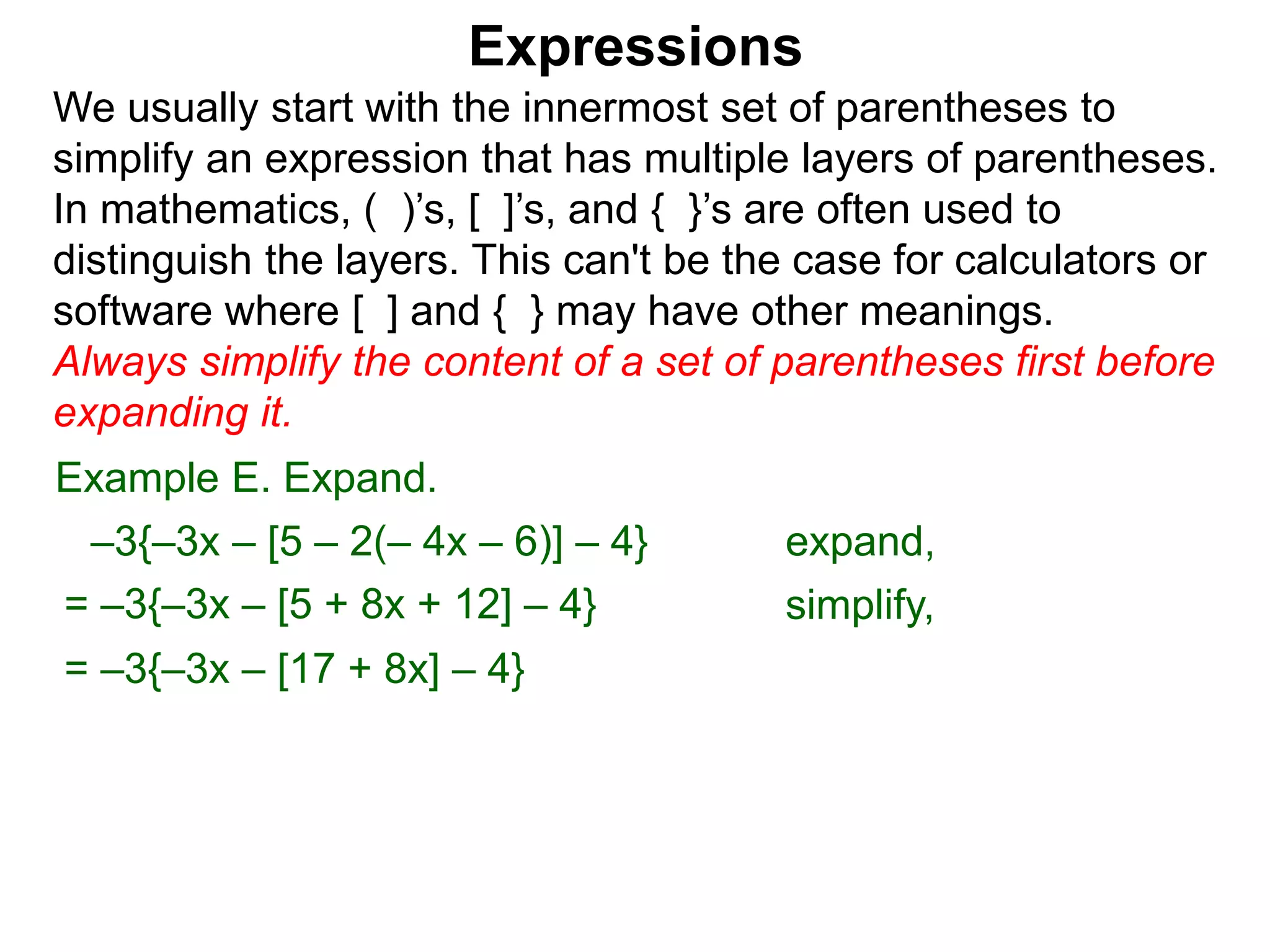 Expressions
We usually start with the innermost set of parentheses to
simplify an expression that has multiple layers of parentheses.
In mathematics, ( )’s, [ ]’s, and { }’s are often used to
distinguish the layers. This can't be the case for calculators or
software where [ ] and { } may have other meanings.
Always simplify the content of a set of parentheses first before
expanding it.
= –3{–3x – [5 + 8x + 12] – 4}
= –3{–3x – [17 + 8x] – 4}
Example E. Expand.
–3{–3x – [5 – 2(– 4x – 6)] – 4} expand,
simplify,
 