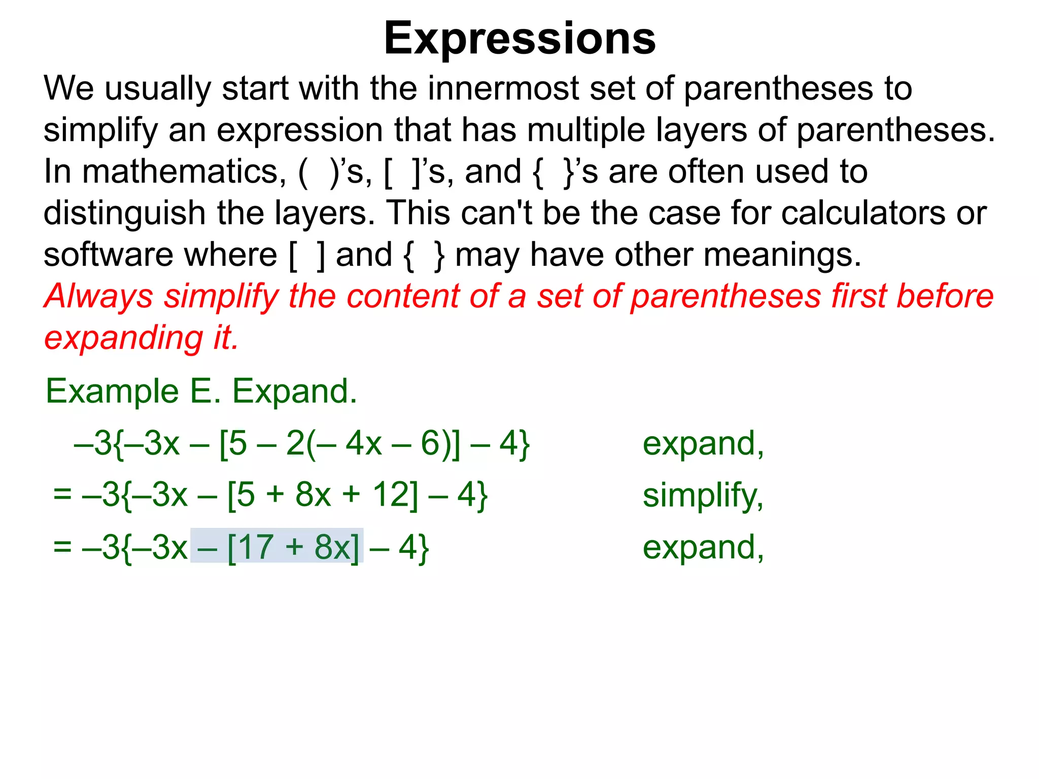 Expressions
We usually start with the innermost set of parentheses to
simplify an expression that has multiple layers of parentheses.
In mathematics, ( )’s, [ ]’s, and { }’s are often used to
distinguish the layers. This can't be the case for calculators or
software where [ ] and { } may have other meanings.
Always simplify the content of a set of parentheses first before
expanding it.
= –3{–3x – [5 + 8x + 12] – 4}
= –3{–3x – [17 + 8x] – 4}
Example E. Expand.
–3{–3x – [5 – 2(– 4x – 6)] – 4} expand,
simplify,
expand,
 