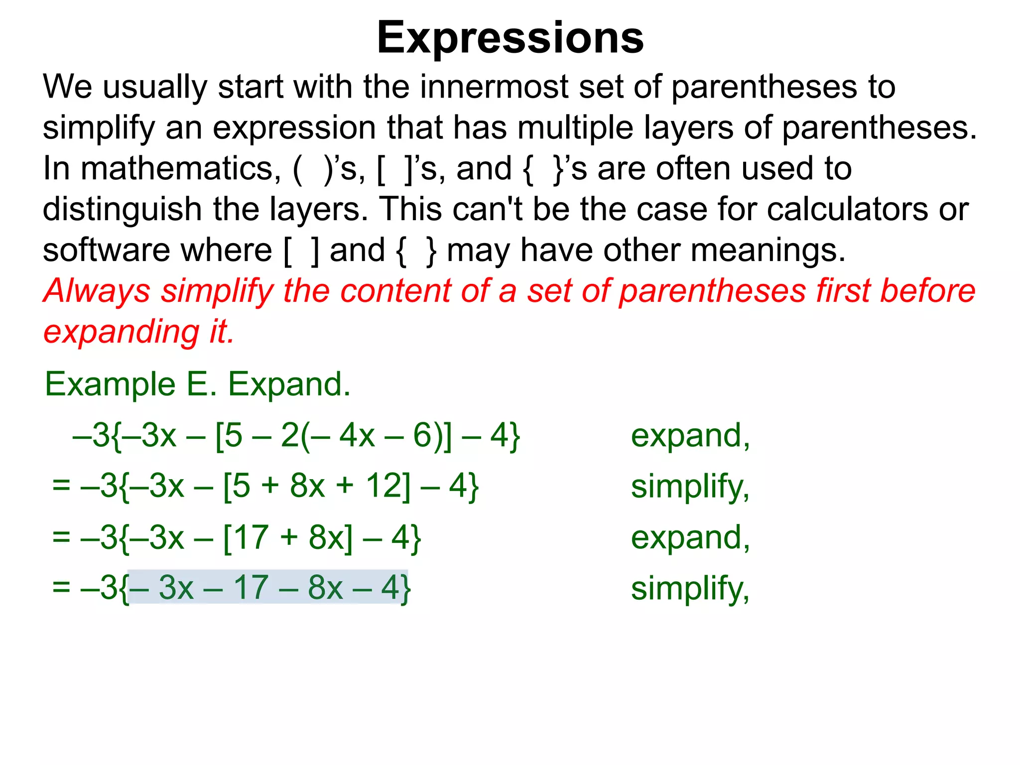 Expressions
We usually start with the innermost set of parentheses to
simplify an expression that has multiple layers of parentheses.
In mathematics, ( )’s, [ ]’s, and { }’s are often used to
distinguish the layers. This can't be the case for calculators or
software where [ ] and { } may have other meanings.
Always simplify the content of a set of parentheses first before
expanding it.
= –3{–3x – [5 + 8x + 12] – 4}
= –3{–3x – [17 + 8x] – 4}
Example E. Expand.
= –3{– 3x – 17 – 8x – 4}
–3{–3x – [5 – 2(– 4x – 6)] – 4} expand,
simplify,
expand,
simplify,
 
