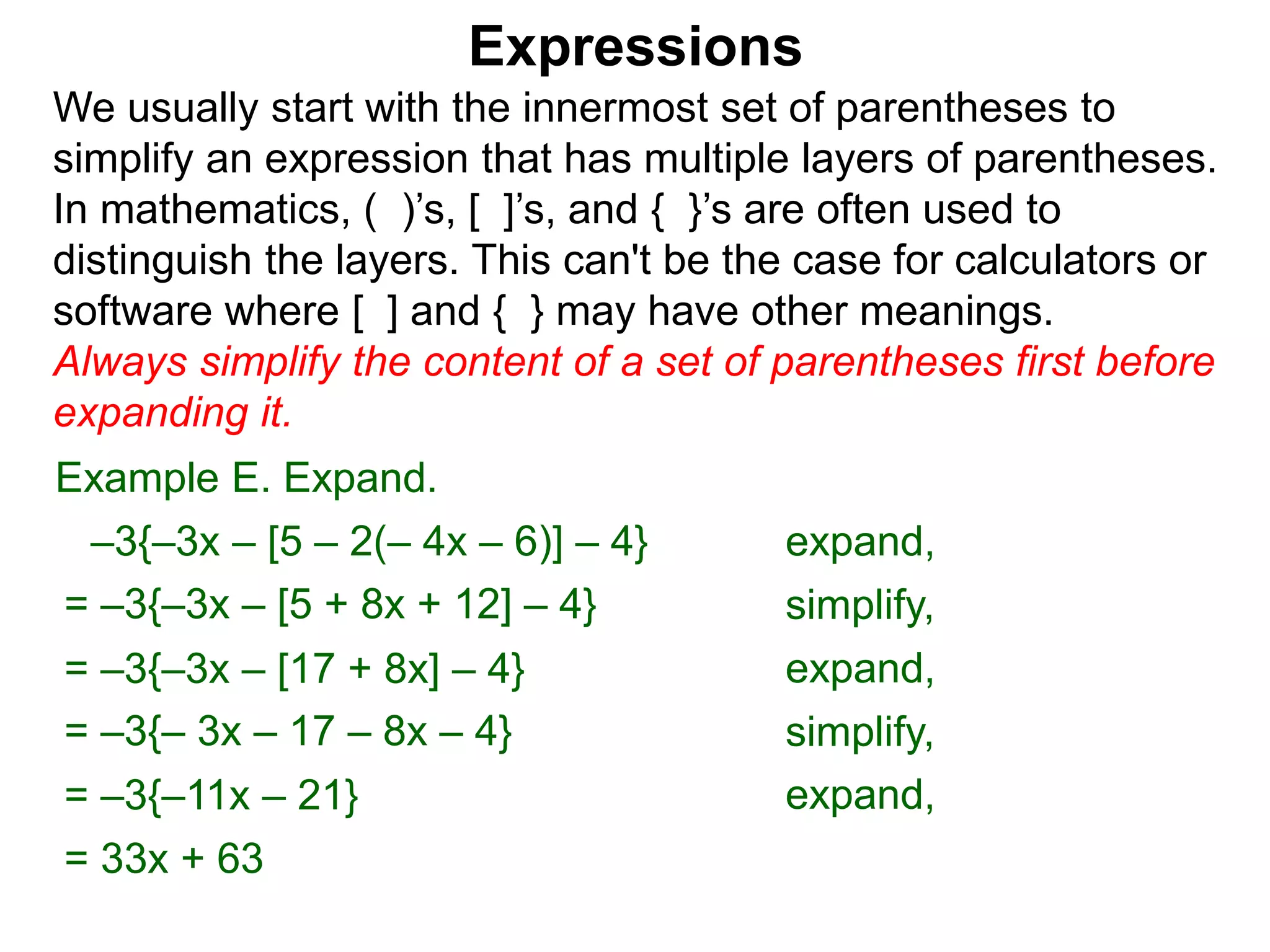 Expressions
We usually start with the innermost set of parentheses to
simplify an expression that has multiple layers of parentheses.
In mathematics, ( )’s, [ ]’s, and { }’s are often used to
distinguish the layers. This can't be the case for calculators or
software where [ ] and { } may have other meanings.
Always simplify the content of a set of parentheses first before
expanding it.
= –3{–3x – [5 + 8x + 12] – 4}
= –3{–3x – [17 + 8x] – 4}
Example E. Expand.
= –3{– 3x – 17 – 8x – 4}
–3{–3x – [5 – 2(– 4x – 6)] – 4} expand,
simplify,
expand,
simplify,
= –3{–11x – 21} expand,
= 33x + 63
 
