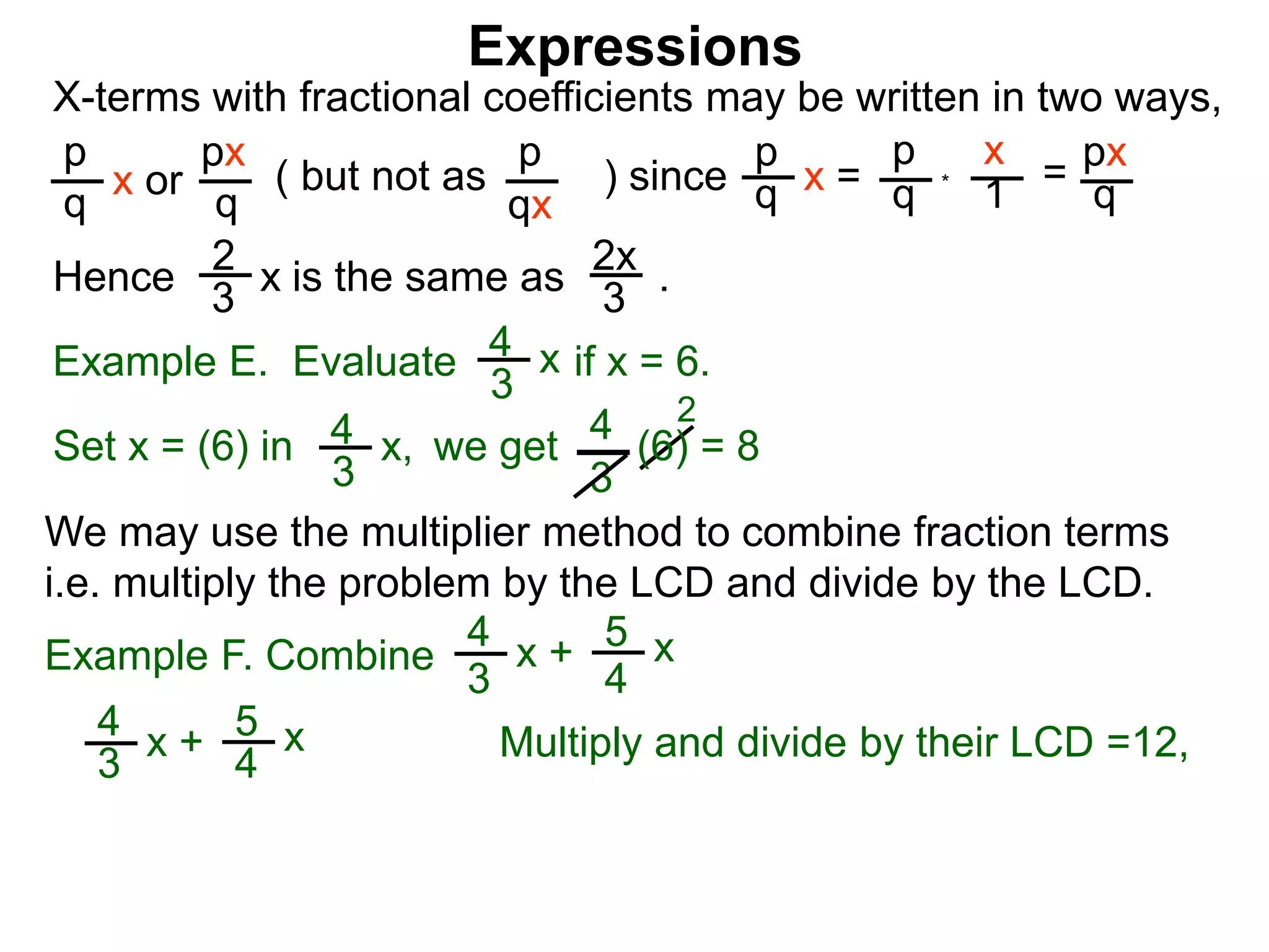 Expressions
X-terms with fractional coefficients may be written in two ways,
p
q
x or
px
q
( but not as ) since
p
qx
p
q x =
p
q
x
1 = px
q
Example E. Evaluate if x = 6.4
3
x
we getSet x = (6) in
4
3
2
Hence is the same as .2x
3
2
3 x
*
4
3
x, (6) = 8
We may use the multiplier method to combine fraction terms
i.e. multiply the problem by the LCD and divide by the LCD.
4
3
x + 5
4
x
Example F. Combine
4
3
x + 5
4
x
Multiply and divide by their LCD =12,
 