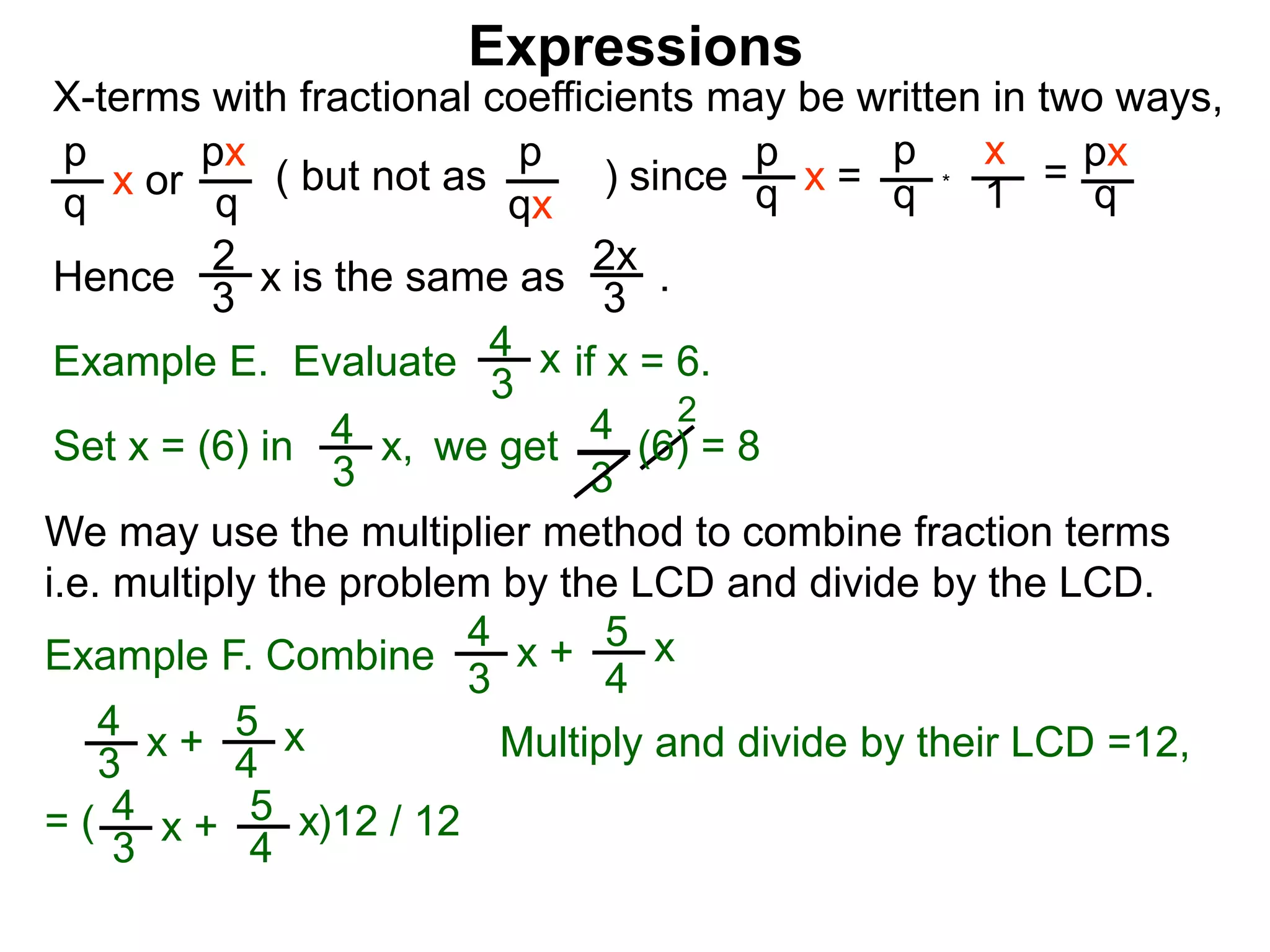 Expressions
X-terms with fractional coefficients may be written in two ways,
p
q
x or
px
q
( but not as ) since
p
qx
p
q x =
p
q
x
1 = px
q
Example E. Evaluate if x = 6.4
3
x
we getSet x = (6) in
4
3
2
Hence is the same as .2x
3
2
3 x
*
4
3
x, (6) = 8
We may use the multiplier method to combine fraction terms
i.e. multiply the problem by the LCD and divide by the LCD.
= ( )12 / 12
4
3
x + 5
4
x
4
3
x + 5
4
x
Example F. Combine
4
3
x + 5
4
x
Multiply and divide by their LCD =12,
 