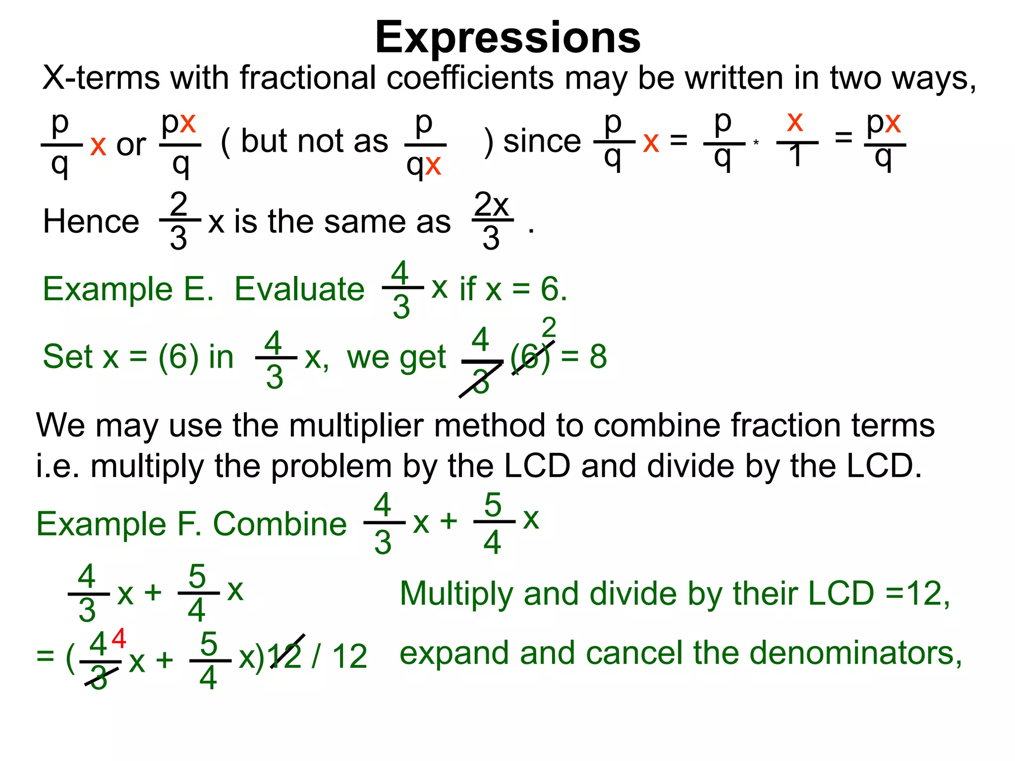 Expressions
X-terms with fractional coefficients may be written in two ways,
p
q
x or
px
q
( but not as ) since
p
qx
p
q x =
p
q
x
1 = px
q
Example E. Evaluate if x = 6.4
3
x
we getSet x = (6) in
4
3
2
Hence is the same as .2x
3
2
3 x
*
4
3
x, (6) = 8
We may use the multiplier method to combine fraction terms
i.e. multiply the problem by the LCD and divide by the LCD.
4
= ( )12 / 12
4
3
x + 5
4
x
4
3
x + 5
4
x expand and cancel the denominators,
Example F. Combine
4
3
x + 5
4
x
Multiply and divide by their LCD =12,
 