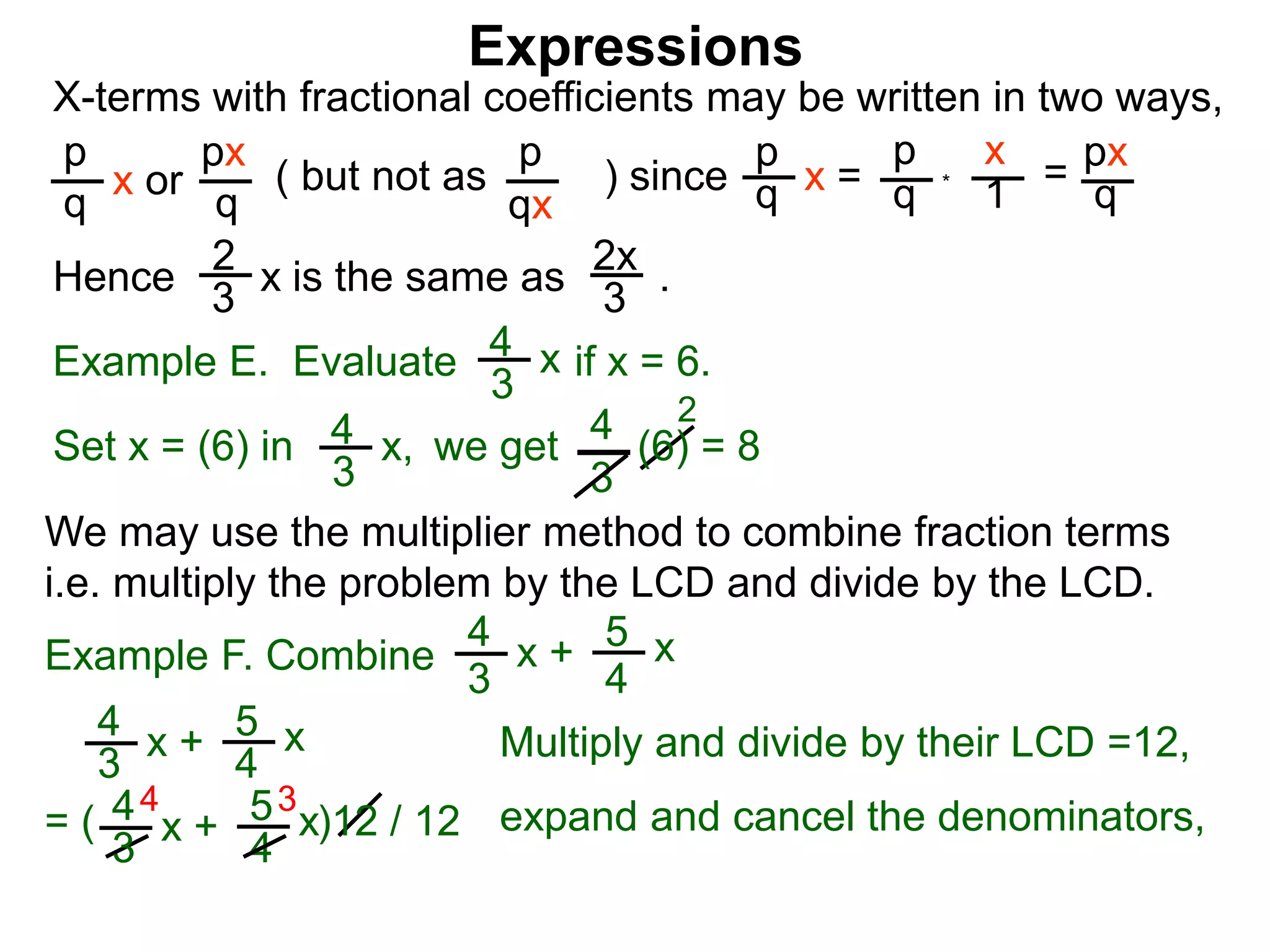 Expressions
X-terms with fractional coefficients may be written in two ways,
p
q
x or
px
q
( but not as ) since
p
qx
p
q x =
p
q
x
1 = px
q
Example E. Evaluate if x = 6.4
3
x
we getSet x = (6) in
4
3
2
Hence is the same as .2x
3
2
3 x
*
4
3
x, (6) = 8
We may use the multiplier method to combine fraction terms
i.e. multiply the problem by the LCD and divide by the LCD.
4 3
= ( )12 / 12
4
3
x + 5
4
x
4
3
x + 5
4
x expand and cancel the denominators,
Example F. Combine
4
3
x + 5
4
x
Multiply and divide by their LCD =12,
 