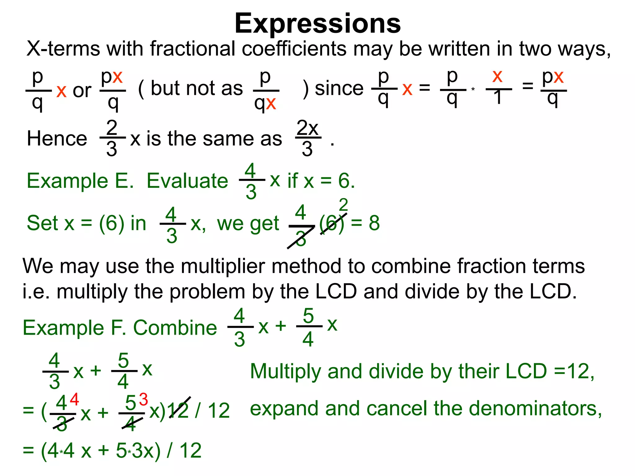Expressions
X-terms with fractional coefficients may be written in two ways,
p
q
x or
px
q
( but not as ) since
p
qx
p
q x =
p
q
x
1 = px
q
Example E. Evaluate if x = 6.4
3
x
we getSet x = (6) in
4
3
2
Hence is the same as .2x
3
2
3 x
*
4
3
x, (6) = 8
We may use the multiplier method to combine fraction terms
i.e. multiply the problem by the LCD and divide by the LCD.
4 3
= ( )12 / 12
4
3
x + 5
4
x
4
3
x + 5
4
x expand and cancel the denominators,
= (4*4 x + 5*3x) / 12
Example F. Combine
4
3
x + 5
4
x
Multiply and divide by their LCD =12,
 
