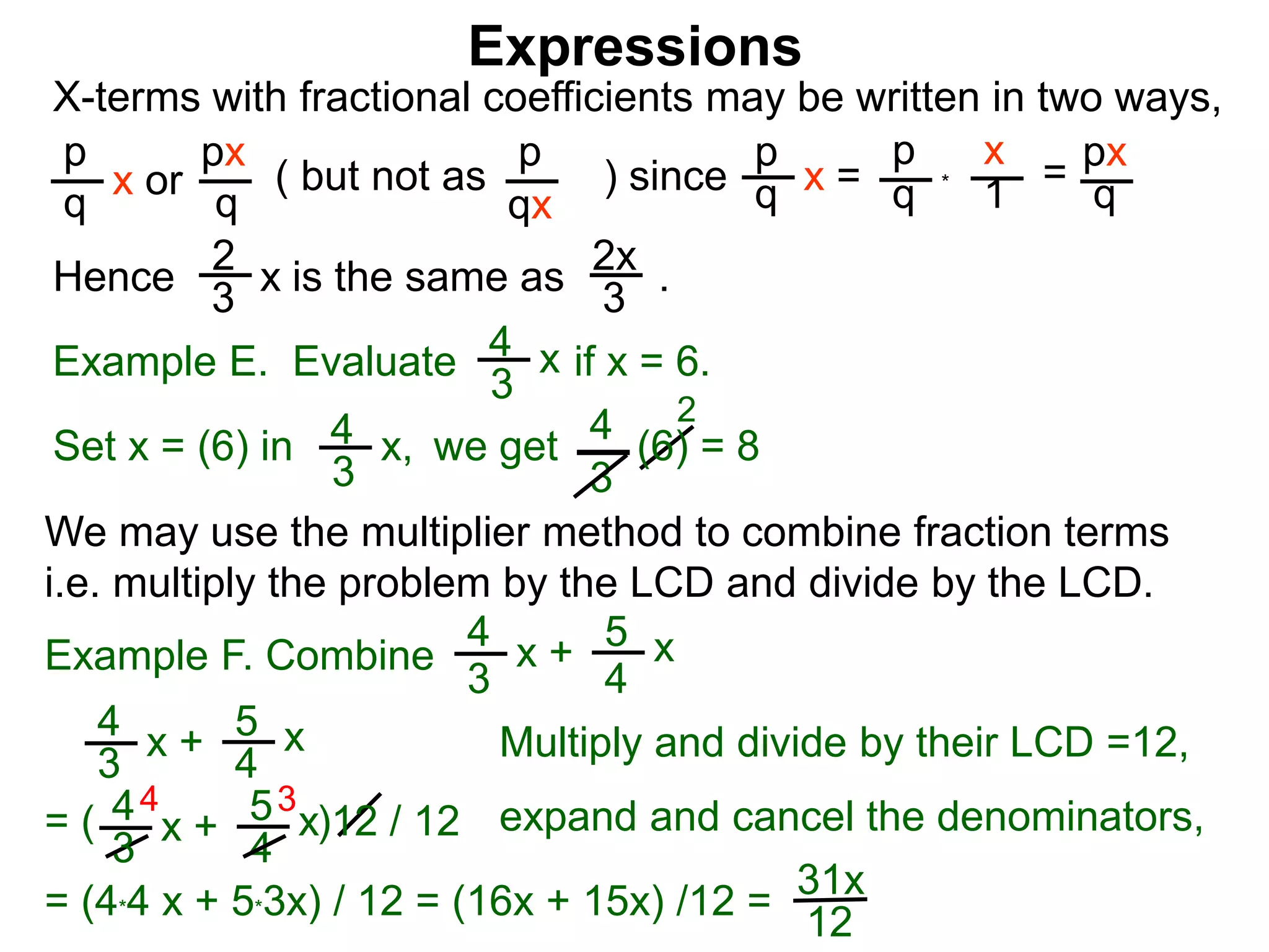 Expressions
X-terms with fractional coefficients may be written in two ways,
p
q
x or
px
q
( but not as ) since
p
qx
p
q x =
p
q
x
1 = px
q
Example E. Evaluate if x = 6.4
3
x
we getSet x = (6) in
4
3
2
Hence is the same as .2x
3
2
3 x
*
4
3
x, (6) = 8
We may use the multiplier method to combine fraction terms
i.e. multiply the problem by the LCD and divide by the LCD.
31x
12
4 3
= ( )12 / 12
4
3
x + 5
4
x
4
3
x + 5
4
x expand and cancel the denominators,
= (4*4 x + 5*3x) / 12 = (16x + 15x) /12 =
Example F. Combine
4
3
x + 5
4
x
Multiply and divide by their LCD =12,
 