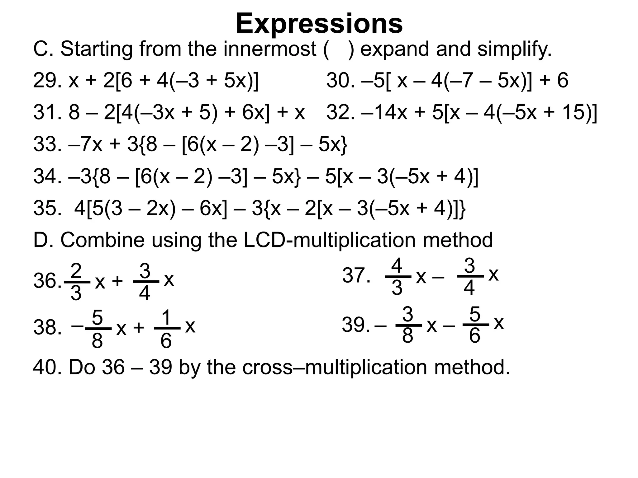 Expressions
C. Starting from the innermost ( ) expand and simplify.
29. x + 2[6 + 4(–3 + 5x)] 30. –5[ x – 4(–7 – 5x)] + 6
31. 8 – 2[4(–3x + 5) + 6x] + x 32. –14x + 5[x – 4(–5x + 15)]
33. –7x + 3{8 – [6(x – 2) –3] – 5x}
34. –3{8 – [6(x – 2) –3] – 5x} – 5[x – 3(–5x + 4)]
35. 4[5(3 – 2x) – 6x] – 3{x – 2[x – 3(–5x + 4)]}
2
3
x + 3
4
x36.
4
3
x – 3
4
x37.
3
8
x – 5
6
x39.5
8
x + 1
6
x38. – –
D. Combine using the LCD-multiplication method
40. Do 36 – 39 by the cross–multiplication method.
 