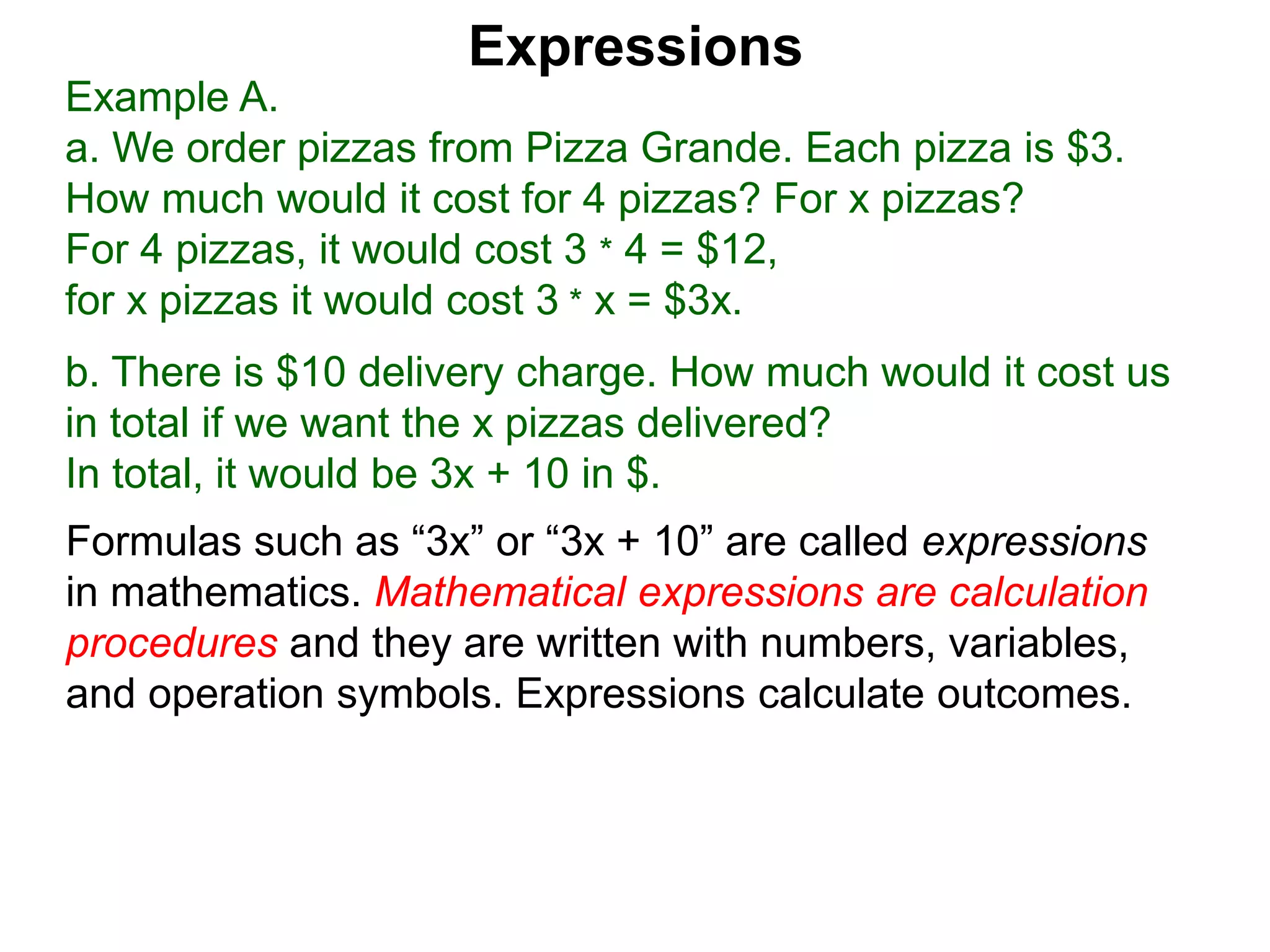 Example A.
a. We order pizzas from Pizza Grande. Each pizza is $3.
How much would it cost for 4 pizzas? For x pizzas?
For 4 pizzas, it would cost 3 * 4 = $12,
for x pizzas it would cost 3 * x = $3x.
b. There is $10 delivery charge. How much would it cost us
in total if we want the x pizzas delivered?
In total, it would be 3x + 10 in $.
Expressions
Formulas such as “3x” or “3x + 10” are called expressions
in mathematics. Mathematical expressions are calculation
procedures and they are written with numbers, variables,
and operation symbols. Expressions calculate outcomes.
 
