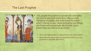 The Last Prophet
▪ “Oh, people! No prophet or apostle will come after
me, and no new faith will be born. Reason well,
therefore, oh people, and understand the words
which I convey to you. I leave behind me two things,
the Quran and my example, the Sunnah. If you
follow these you will never go astray”.
▪ Why is he telling them to follow the Qur’an and Sunnah?
▪ What does he mean when he says there will be no more
prophets or apostles after him?

 