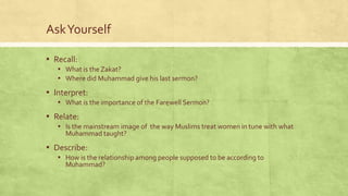 Ask Yourself
▪ Recall:
▪ What is the Zakat?
▪ Where did Muhammad give his last sermon?

▪ Interpret:
▪ What is the importance of the Farewell Sermon?

▪ Relate:
▪ Is the mainstream image of the way Muslims treat women in tune with what
Muhammad taught?

▪ Describe:
▪ How is the relationship among people supposed to be according to
Muhammad?

 