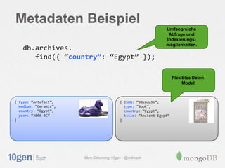 Metadaten Beispiel
                                                                 Umfangreiche
                                                                  Abfrage und
                                                                 Indexierungs-
                                                                 möglichkeiten.
    db.archives.
       find({ ‚country”: ‚Egypt‛ });

                                                                      Flexibles Daten-
                                                                           Modell



{ type: ‚Artefact‛,                        { ISBN: ‚00e8da9b‛,
  medium: ‚Ceramic‛,                         type: ‚Book‛,
  country: ‚Egypt‛,                          country: ‚Egypt‛,
  year: ‚3000 BC‛                            title: ‚Ancient Egypt‛
}                                          }




                       Marc Schwering, 10gen - @m4rcsch
 