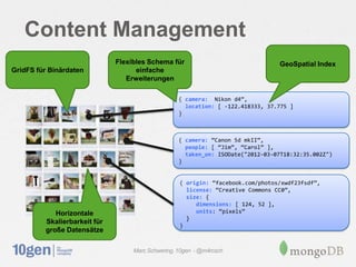 Content Management
                              Flexibles Schema für                               GeoSpatial Index
GridFS für Binärdaten               einfache
                                 Erweiterungen

                                                   { camera: ‚Nikon d4‛,
                                                     location: [ -122.418333, 37.775 ]
                                                   }



                                                   { camera: ‚Canon 5d mkII‛,
                                                     people: [ ‚Jim‛, ‚Carol‛ ],
                                                     taken_on: ISODate("2012-03-07T18:32:35.002Z")
                                                   }


                                                   { origin: ‚facebook.com/photos/xwdf23fsdf‛,
                                                     license: ‚Creative Commons CC0‛,
                                                     size: {
                                                        dimensions: [ 124, 52 ],
            Horizontale                                 units: ‚pixels‛
                                                     }
         Skalierbarkeit für
                                                   }
         große Datensätze

                                   Marc Schwering, 10gen - @m4rcsch
 