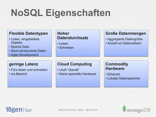 NoSQL Eigenschaften
Flexible Datentypen          Hoher                              Große Datenmengen
• Listen, eingebettete       Datendurchsatz                     • Aggregierte Datengröße
  Objekte                    • Lesen                            • Anzahl an Datensätzen
• Sparse Data                • Schreiben
• Semi-strukturierte Daten
• Agile Development

geringe Latenz               Cloud Computing                    Commodity
• Fürs lesen und schreiben   • Läuft “überall”                  Hardware
• ms Bereich                 • Keine spezielle Hardware         • Ethernet
                                                                • Lokaler Datenspeicher




                             Marc Schwering, 10gen - @m4rcsch
 