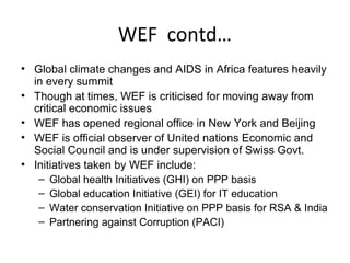 WEF contd…
• Global climate changes and AIDS in Africa features heavily
  in every summit
• Though at times, WEF is criticised for moving away from
  critical economic issues
• WEF has opened regional office in New York and Beijing
• WEF is official observer of United nations Economic and
  Social Council and is under supervision of Swiss Govt.
• Initiatives taken by WEF include:
   – Global health Initiatives (GHI) on PPP basis
   – Global education Initiative (GEI) for IT education
   – Water conservation Initiative on PPP basis for RSA & India
   – Partnering against Corruption (PACI)
 
