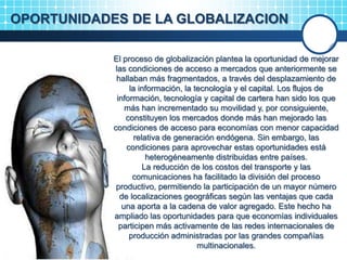 OPORTUNIDADES DE LA GLOBALIZACION
El proceso de globalización plantea la oportunidad de mejorar
las condiciones de acceso a mercados que anteriormente se
hallaban más fragmentados, a través del desplazamiento de
la información, la tecnología y el capital. Los flujos de
información, tecnología y capital de cartera han sido los que
más han incrementado su movilidad y, por consiguiente,
constituyen los mercados donde más han mejorado las
condiciones de acceso para economías con menor capacidad
relativa de generación endógena. Sin embargo, las
condiciones para aprovechar estas oportunidades está
heterogéneamente distribuidas entre países.
La reducción de los costos del transporte y las
comunicaciones ha facilitado la división del proceso
productivo, permitiendo la participación de un mayor número
de localizaciones geográficas según las ventajas que cada
una aporta a la cadena de valor agregado. Este hecho ha
ampliado las oportunidades para que economías individuales
participen más activamente de las redes internacionales de
producción administradas por las grandes compañías
multinacionales.
 