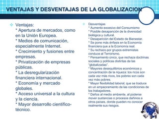 VENTAJAS Y DESVENTAJAS DE LA GLOBALIZACION
 Ventajas:
* Apertura de mercados, como
en la Unión Europea.
* Medios de comunicación,
especialmente Internet.
* Crecimiento y fusiones entre
empresas.
* Privatización de empresas
públicas.
* La desregularización
financiera internacional.
* Economía y mercado
globales.
* Acceso universal a la cultura
y la ciencia.
* Mayor desarrollo científico-
técnico.
 Desventajas
* Aumento excesivo del Consumismo
* Posible desaparición de la diversidad
biológica y cultural.
* Desaparición del Estado de Bienestar.
* Se pone más énfasis en la Economía
financiera que a la Economía real.
* Su rechazo por grupos extremistas
conduce al Terrorismo.
* Pensamiento único, que rechaza doctrinas
sociales y políticas distintas de las
“globalizadas”.
* Mayores desequilibrios económicos y
concentración de la riqueza: los ricos son
cada vez más ricos, los pobres son cada
vez más pobres.
* Mayor flexibilidad laboral, que se traduce
en un empeoramiento de las condiciones de
los trabajadores.
* Daños al medio ambiente, al poderse
mover sustancias o procesos dañinos a
otros países, donde pueden no conocer
realmente sus riesgos.
 