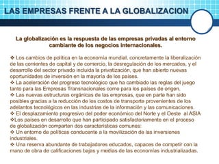 LAS EMPRESAS FRENTE A LA GLOBALIZACION
La globalización es la respuesta de las empresas privadas al entorno
cambiante de los negocios internacionales.
 Los cambios de política en la economía mundial, concretamente la liberalización
de las corrientes de capital y de comercio, la desregulación de los mercados, y el
desarrollo del sector privado incluida la privatización, que han abierto nuevas
oportunidades de inversión en la mayoría de los países.
 La aceleración del progreso tecnológico que ha cambiado las reglas del juego
tanto para las Empresas Transnacionales como para los países de origen.
 Las nuevas estructuras orgánicas de las empresas, que en parte han sido
posibles gracias a la reducción de los costos de transporte provenientes de los
adelantos tecnológicos en las industrias de la información y las comunicaciones.
 El desplazamiento progresivo del poder económico del Norte y el Oeste al ASIA
Los países en desarrollo que han participado satisfactoriamente en el proceso
de globalización comparten dos características comunes:
 Un entorno de políticas conducente a la movilización de las inversiones
industriales.
 Una reserva abundante de trabajadores educados, capaces de competir con la
mano de obra de calificaciones bajas y medias de las economías industrializadas.
 