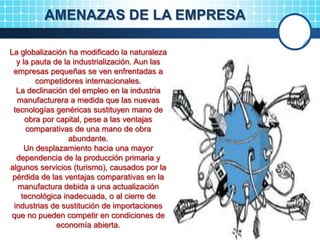 AMENAZAS DE LA EMPRESA
La globalización ha modificado la naturaleza
y la pauta de la industrialización. Aun las
empresas pequeñas se ven enfrentadas a
competidores internacionales.
La declinación del empleo en la industria
manufacturera a medida que las nuevas
tecnologías genéricas sustituyen mano de
obra por capital, pese a las ventajas
comparativas de una mano de obra
abundante.
Un desplazamiento hacia una mayor
dependencia de la producción primaria y
algunos servicios (turismo), causados por la
pérdida de las ventajas comparativas en la
manufactura debida a una actualización
tecnológica inadecuada, o al cierre de
industrias de sustitución de importaciones
que no pueden competir en condiciones de
economía abierta.
 
