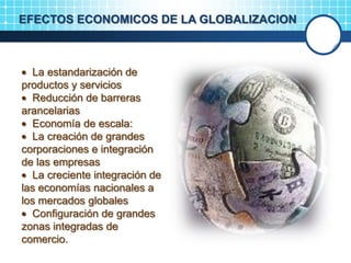 EFECTOS ECONOMICOS DE LA GLOBALIZACION
La estandarización de
productos y servicios
Reducción de barreras
arancelarias
Economía de escala:
La creación de grandes
corporaciones e integración
de las empresas
La creciente integración de
las economías nacionales a
los mercados globales
Configuración de grandes
zonas integradas de
comercio.
 