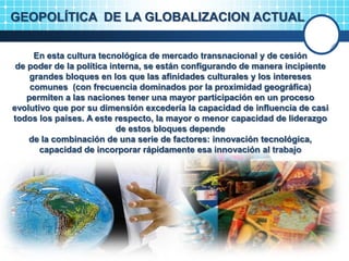 GEOPOLÍTICA DE LA GLOBALIZACION ACTUAL
En esta cultura tecnológica de mercado transnacional y de cesión
de poder de la política interna, se están configurando de manera incipiente
grandes bloques en los que las afinidades culturales y los intereses
comunes (con frecuencia dominados por la proximidad geográfica)
permiten a las naciones tener una mayor participación en un proceso
evolutivo que por su dimensión excedería la capacidad de influencia de casi
todos los países. A este respecto, la mayor o menor capacidad de liderazgo
de estos bloques depende
de la combinación de una serie de factores: innovación tecnológica,
capacidad de incorporar rápidamente esa innovación al trabajo
 