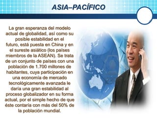 ASIA–PACÍFICO
La gran esperanza del modelo
actual de globalidad, así como su
posible estabilidad en el
futuro, está puesta en China y en
el sureste asiático (los países
miembros de la ASEAN). Se trata
de un conjunto de países con una
población de 1.700 millones de
habitantes, cuya participación en
una economía de mercado
tecnológicamente avanzada le
daría una gran estabilidad al
proceso globalizador en su forma
actual, por el simple hecho de que
éste contaría con más del 50% de
la población mundial.
 