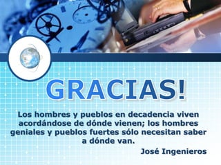 Los hombres y pueblos en decadencia viven
acordándose de dónde vienen; los hombres
geniales y pueblos fuertes sólo necesitan saber
a dónde van.
José Ingenieros
 