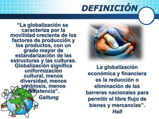 “La globalización se
caracteriza por la
movilidad creciente de los
factores de producción y
los productos, con un
grado mayor de
estandarización de las
estructuras y las culturas.
Globalización significa
uniformización
cultural, menos
diversidad, menos
simbiosis, menos
resistencia”.
Galtung
DEFINICIÓN
La globalización
económica y financiera
es la reducción o
eliminación de las
barreras nacionales para
permitir el libre flujo de
bienes y mercancías”.
Hall
 
