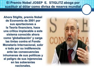 Ahora Stiglitz, premio Nobel
de Economía de 2001 por
sus aportaciones a
la Teoría financiera, hace
una crítica implacable a este
sistema conocido ahora
como 'globalización' y carga
las tintas contra el Fondo
Monetario Internacional, sobr
e todo por su indiferencia
ante las consecuencias
inhumanas de sus políticas y
el peligro de sus injerencias
en las soberanías
nacionales.
El Premio Nobel JOSEP E. STIGLITZ aboga por
sustituir al dólar como divisa de reserva mundial
 
