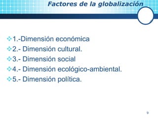 9
Factores de la globalización
1.-Dimensión económica
2.- Dimensión cultural.
3.- Dimensión social
4.- Dimensión ecológico-ambiental.
5.- Dimensión política.
 