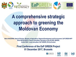 A comprehensive strategic
approach to greening the
Moldovan Economy
Maria NAGORNII, Head of Division, Ministry of Agriculture, Regional Development and Environment, EaP GREEN NFP
Silvia NICOLAESCU, Senior Consultant, Secretary of the GE WG, MARDE,
Andrei ISAC, Local consultant, EaP GREEN, PA EcoContact
Final Conference of the EaP GREEN Project
01 December 2017, Brussels
 