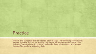 Practice
Muslim and European armies clashed back in 1191. The following account was
written by Baha’ ad-Din, an advisor to Saladin. He witnessed the battle. The
following passage is an account of the battle. Search for context and answer
the questions on the following slide.

 