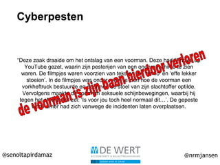 @senoltapirdamaz @nrmjansen
Cyberpesten
“Deze zaak draaide om het ontslag van een voorman. Deze had filmpjes op
YouTube gezet, waarin zijn pesterijen van een ondergeschikte te zien
waren. De filmpjes waren voorzien van teksten als ‘homo’ en ‘effe lekker
stoeien’. In de filmpjes was onder meer te zien hoe de voorman een
vorkheftruck bestuurde en daarmee de stoel van zijn slachtoffer optilde.
Vervolgens maakte de voorman seksuele schijnbewegingen, waarbij hij
tegen het slachtoffer zei: ‘Is voor jou toch heel normaal dit…’. De gepeste
werknemer had zich vanwege de incidenten laten overplaatsen.
 