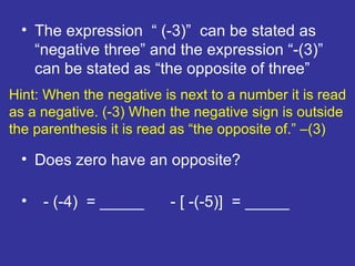 Hint: When the negative is next to a number it is read as a negative. (-3) When the negative sign is outside the parenthesis it is read as “the opposite of.” –(3) The expression  “ (-3)”  can be stated as “negative three” and the expression “-(3)” can be stated as “the opposite of three” Does zero have an opposite? - (-4)  = _____  - [ -(-5)]  = _____ 