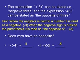 Hint: When the negative is next to a number it is read as a negative. (-3) When the negative sign is outside the parenthesis it is read as “the opposite of.” –(3) The expression  “ (-3)”  can be stated as “negative three” and the expression “-(3)” can be stated as “the opposite of three” Does zero have an opposite? - (-4)  = _____  - [ -(-5)]  = _____ 4 -5 