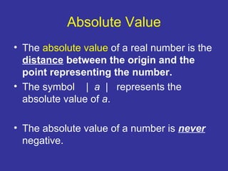 Absolute Value The  absolute value  of a real number is the  distance  between the origin and the point representing the number.   The symbol  |  a   |  represents the absolute value of  a . The absolute value of a number is  never  negative. 