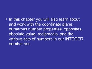 In this chapter you will also learn about and work with the coordinate plane, numerous number properties, opposites, absolute value, reciprocals, and the various sets of numbers in our INTEGER number set. 